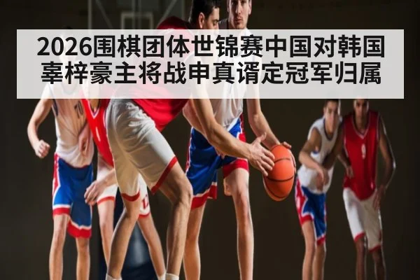 2026围棋团体世锦赛中国对韩国辜梓豪主将战申真谞定冠军归属